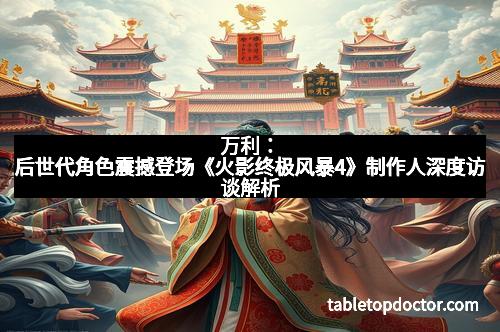 万利：后世代角色震撼登场《火影终极风暴4》制作人深度访谈解析
